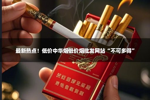 最新热点！低价中华烟低价烟批发网站“不可多得”