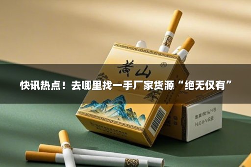 快讯热点！去哪里找一手厂家货源“绝无仅有”