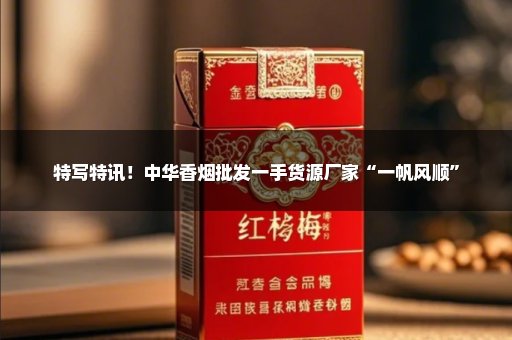 特写特讯！中华香烟批发一手货源厂家“一帆风顺”