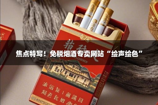 焦点特写！免税烟酒专卖网站“绘声绘色”