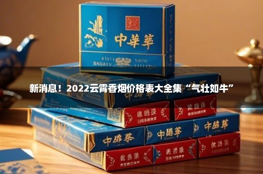 新消息！2022云霄香烟价格表大全集“气壮如牛”