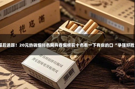 幕后追踪！20元热销烟排名网购香烟榜前十名看一下有你的口“争强好胜”
