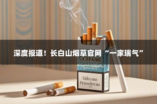 深度报道！长白山烟草官网“一家瑞气”